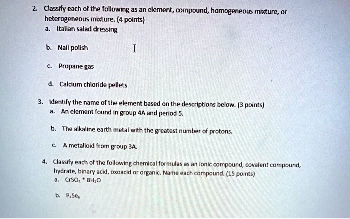 2. Classify each of the following as an element, compound, homogeneous mixture, or heterogeneous mixture. (4 points)
a. Italian salad dressing
b. Nail polish
c. Propane gas
d. Calcium chloride pellets

3. Identify the name of the element based on the descriptions below. (3 points)
a. An element found in group 4A and period 5.
b. The alkaline earth metal with the greatest number of protons.
c. A metalloid from group 3A.

4. Classify each of the following chemical formulas as an ionic compound, covalent compound, hydrate, binary acid, oxoacid or organic. Name each compound. (15 points)
a. CrSO4 * 8H2O
b. P4Se6