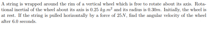 A string is wrapped around the rim of a vertical wheel which is free to rotate about its axis. Rotational inertial of the wheel about its axis is 0.25 kg.m^2 and its radius is 0.30m. Initially, the wheel is at rest. If the string is pulled horizontally by a force of 25N, find the angular velocity of the wheel after 6.0 seconds.