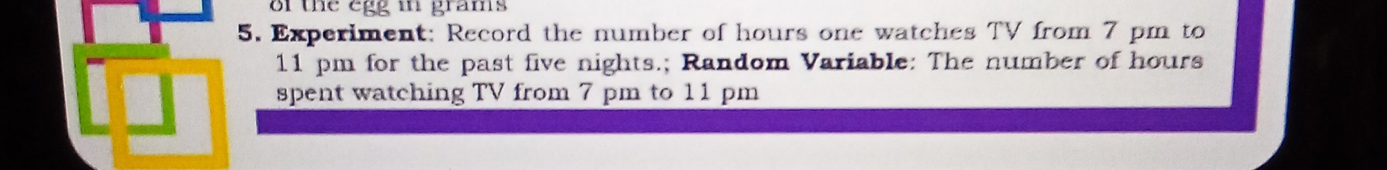 5. Experiment: Record the number of hours one watches TV from 7 pm to 11 pm for the past five nights.; Random Variable: The number of hours spent watching TV from 7 pm to 11 pm