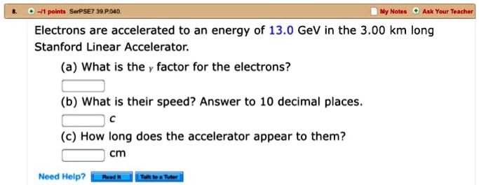 8.
-1 points SerPSE7 39.P.040.
My Notes Ask Your Teacher
Electrons are accelerated to an energy of 13.0 GeV in the 3.00 km long
Stanford Linear Accelerator.
(a) What is the γ factor for the electrons?
(b) What is their speed? Answer to 10 decimal places.
c
(c) How long does the accelerator appear to them?
cm
Need Help?
Read It
Tolk to a Tutor