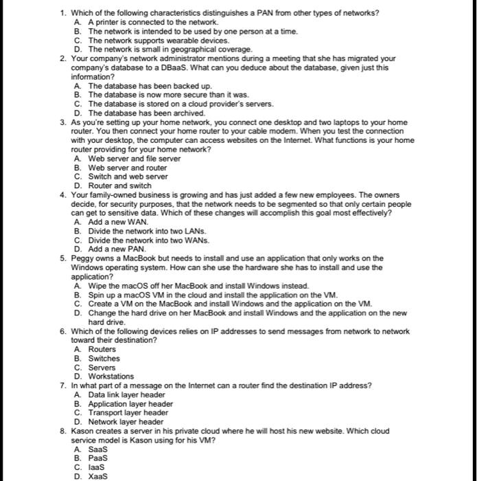 1. Which of the following characteristics distinguishes a PAN from other types of networks?
A. A printer is connected to the network.
B. The network is intended to be used by one person at a time.
C. The network supports wearable devices.
D. The network is small in geographical coverage.
2. Your company's network administrator mentions during a meeting that she has migrated your company's database to a DBaaS. What can you deduce about the database, given just this information?
A. The database has been backed up.
B. The database is now more secure than it was.
C. The database is stored on a cloud provider's servers.
D. The database has been archived.
3. As you're setting up your home network, you connect one desktop and two laptops to your home router. You then connect your home router to your cable modem. When you test the connection with your desktop, the computer can access websites on the Internet. What functions is your home router providing for your home network?
A. Web server and file server
B. Web server and router
C. Switch and web server
D. Router and switch
4. Your family-owned business is growing and has just added a few new employees. The owners decide, for security purposes, that the network needs to be segmented so that only certain people can get to sensitive data. Which of these changes will accomplish this goal most effectively?
A. Add a new WAN.
B. Divide the network into two LANs.
C. Divide the network into two WANs.
D. Add a new PAN.
5. Peggy owns a MacBook but needs to install and use an application that only works on the Windows operating system. How can she use the hardware she has to install and use the application?
A. Wipe the macOS off her MacBook and install Windows instead.
B. Spin up a macOS VM in the cloud and install the application on the VM.
C. Create a VM on the MacBook and install Windows and the application on the VM.
D. Change the hard drive on her MacBook and install Windows and the application on the new hard drive.
6. Which of the following devices relies on IP addresses to send messages from network to network toward their destination?
A. Routers
B. Switches
C. Servers
D. Workstations
7. In what part of a message on the Internet can a router find the destination IP address?
A. Data link layer header
B. Application layer header
C. Transport layer header
D. Network layer header
8. Kason creates a server in his private cloud where he will host his new website. Which cloud service model is Kason using for his VM?
A. SaaS
B. PaaS
C. IaaS
D. XaaS