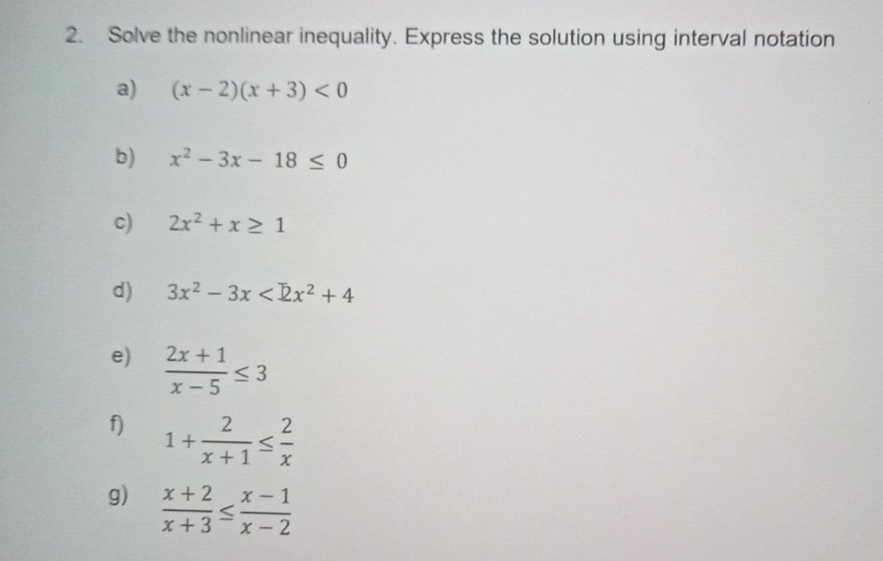 2. Solve the nonlinear inequality. Express the solution using interval notation

a) (x-2)(x+3) < 0

b) x^2 - 3x - 18 ? 0

c) 2x^2 + x ? 1

d) 3x^2 - 3x < 2x^2 + 4

e) (2x + 1) / (x - 5) ? 3

f) 1 + 2 / (x + 1) ? 2 / x

g) (x + 2) / (x + 3) ? (x - 1) / (x - 2)
