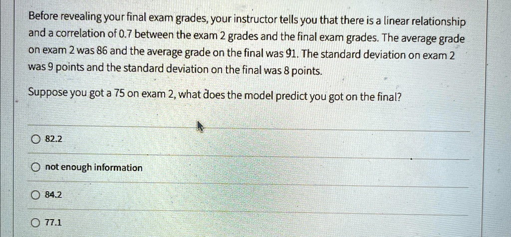 Before revealing your final exam grades, your instructor tells you that there is a linear relationship and a correlation of 0.7 between the exam 2 grades and the final exam grades. The average grade on exam 2 was 86 and the average grade on the final was 91. The standard deviation on exam 2 was 9 points and the standard deviation on the final was 8 points.
Suppose you got a 75 on exam 2, what does the model predict you got on the final?
82.2
not enough information
84.2
77.1