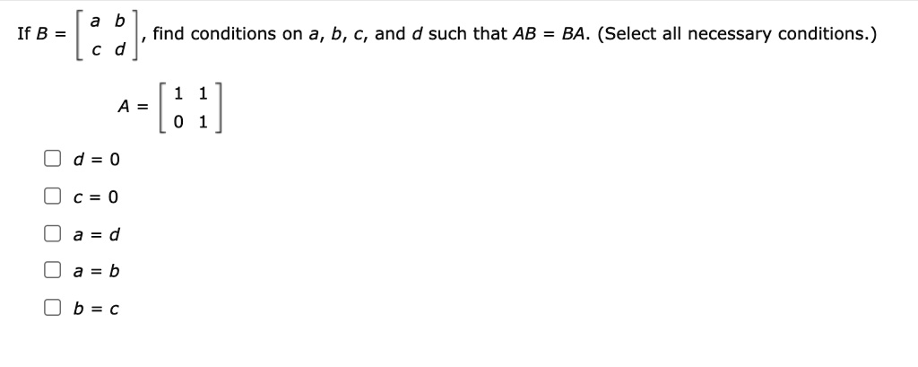 If B = eginbmatrix a     b  c     d endbmatrix, find conditions on a, b, c, and d such that AB = BA. (Select all necessary conditions.)
A = eginbmatrix 1     1  0     1 endbmatrix
d = 0
c = 0
a = d
a = b
b = c