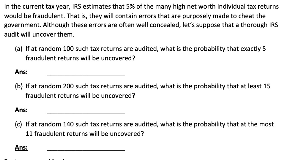 In the current tax year, IRS estimates that 5% of the many high net worth individual tax returns would be fraudulent. That is, they will contain errors that are purposely made to cheat the government. Although these errors are often well concealed, let's suppose that a thorough IRS audit will uncover them.

(a) If at random 100 such tax returns are audited, what is the probability that exactly 5 fraudulent returns will be uncovered?

Ans:

(b) If at random 200 such tax returns are audited, what is the probability that at least 15 fraudulent returns will be uncovered?

Ans:

(c) If at random 140 such tax returns are audited, what is the probability that at the most 11 fraudulent returns will be uncovered?

Ans: