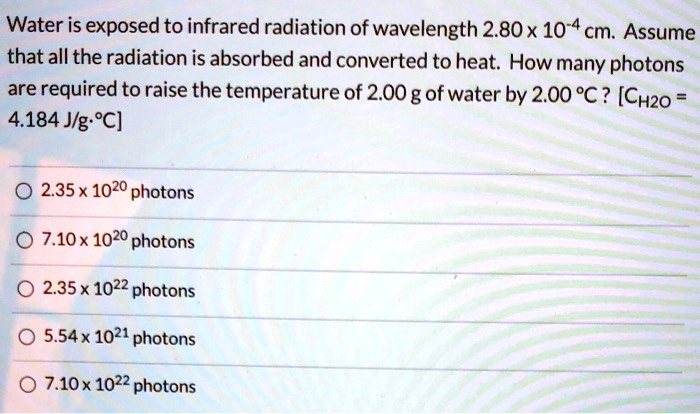 Water is exposed to infrared radiation of wavelength 2.80 x 10^-4 cm. Assume that all the radiation is absorbed and converted to heat. How many photons are required to raise the temperature of 2.00 g of water by 2.00 °C ? [CH2O = 4.184 J/g·°C]

2.35 x 10^20 photons
7.10 x 10^20 photons
2.35 x 10^22 photons
5.54 x 10^21 photons
7.10 x 10^22 photons