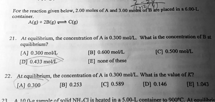 For the reaction given below, 2.00 moles of A and 3.00 moles of B are placed in a 6.00-L container.
A(g) + 2B(g) ? C(g)
21. At equilibrium, the concentration of A is 0.300 mol/L. What is the concentration of B at equilibrium?
[A] 0.300 mol/L [B] 0.600 mol/L [C] 0.500 mol/L
[D] 0.433 mol/L [E] none of these
22. At equilibrium, the concentration of A is 0.300 mol/L. What is the value of K?
[A] 0.300 [B] 0.253 [C] 0.589 [D] 0.146 [E] 1.043
23. A 10.0-g sample of solid NH4Cl is heated in a 5.00-L container to 900°C. At equilibrium