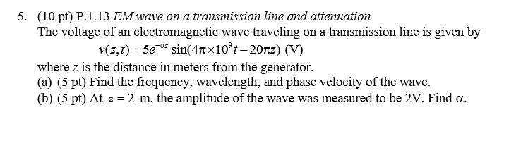 5. (10 pt) P.1.13 EM wave on a transmission line and attenuation
The voltage of an electromagnetic wave traveling on a transmission line is given by
v(z,t) = 5e^-?z sin(4?×10^9t - 20?z) (V)
where z is the distance in meters from the generator.
(a) (5 pt) Find the frequency, wavelength, and phase velocity of the wave.
(b) (5 pt) At z = 2 m, the amplitude of the wave was measured to be 2V. Find ?.