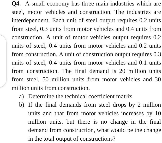 Q4. A small economy has three main industries which are
steel, motor vehicles and construction. The industries are
interdependent. Each unit of steel output requires 0.2 units
from steel, 0.3 units from motor vehicles and 0.4 units from
construction. A unit of motor vehicles output requires 0.2
units of steel, 0.4 units from motor vehicles and 0.2 units
from construction. A unit of construction output requires 0.3
units of steel, 0.4 units from motor vehicles and 0.1 units
from construction. The final demand is 20 million units
from steel, 50 million units from motor vehicles and 30
million units from construction.
a) Determine the technical coefficient matrix
b) If the final demands from steel drops by 2 million
units and that from motor vehicles increases by 10
million units, but there is no change in the final
demand from construction, what would be the change
in the total output of constructions?