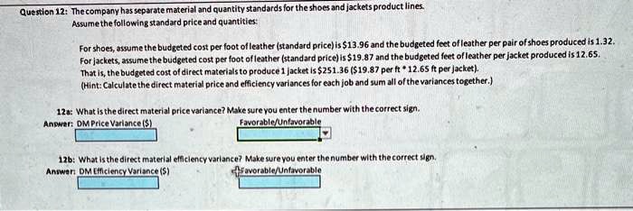 Question 12: The company has separate material and quantity standards for the shoes and jackets product lines.
Assume the following standard price and quantities:
For shoes, assume the budgeted cost per foot of leather (standard price) is 13.96 and the budgeted feet of leather per pair of shoes produced is 1.32.
For jackets, assume the budgeted cost per foot of leather (standard price) is19.87 and the budgeted feet of leather per jacket produced is 12.65.
That is, the budgeted cost of direct materials to produce 1 jacket is 251.36 (19.87 per ft * 12.65 ft per jacket).
(Hint: Calculate the direct material price and efficiency variances for each job and sum all of the variances together.)
12a: What is the direct material price variance? Make sure you enter the number with the correct sign.
Answer: DM Price Variance ()
Favorable/Unfavorable
12b: What is the direct material efficiency variance? Make sure you enter the number with the correct sign.
Answer: DM Efficiency Variance ()
Favorable/Unfavorable