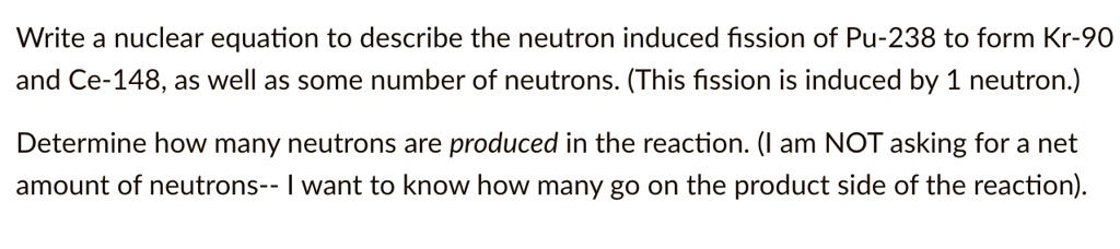 Write a nuclear equation to describe the neutron induced fission of Pu-238 to form Kr-90 and Ce-148, as well as some number of neutrons. (This fission is induced by 1 neutron.)
Determine how many neutrons are produced in the reaction. (I am NOT asking for a net amount of neutrons– I want to know how many go on the product side of the reaction).
