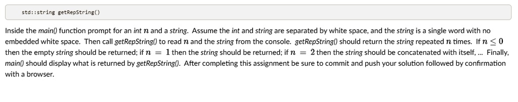 std::string getRepString()
Inside the main() function prompt for an int n and a string. Assume the int and string are separated by white space, and the string is a single word with no
embedded white space. Then call getRepString() to read n and the string from the console. getRepString() should return the string repeated n times. If n ? 0
then the empty string should be returned; if n = 1 then the string should be returned; if n = 2 then the string should be concatenated with itself,... Finally,
main() should display what is returned by getRepString(). After completing this assignment be sure to commit and push your solution followed by confirmation
with a browser.