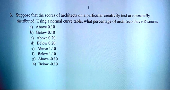 3. Suppose that the scores of architects on a particular creativity test are normally distributed. Using a normal curve table, what percentage of architects have Z-scores
a) Above 0.10
b) Below 0.10
c) Above 0.20
d) Below 0.20
e) Above 1.10
f) Below 1.10
g) Above -0.10
h) Below -0.10