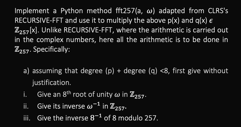 Implement a Python method fft257(a, ?) adapted from CLRS's
RECURSIVE-FFT and use it to multiply the above p(x) and q(x) ?
Z<sub>257</sub>[x]. Unlike RECURSIVE-FFT, where the arithmetic is carried out
in the complex numbers, here all the arithmetic is to be done in
Z<sub>257</sub>. Specifically:
a) assuming that degree (p) + degree (q) <8, first give without
justification.
i. Give an 8<sup>th</sup> root of unity ? in Z<sub>257</sub>.
ii. Give its inverse ?<sup>-1</sup> in Z<sub>257</sub>.
iii. Give the inverse 8<sup>-1</sup> of 8 modulo 257.