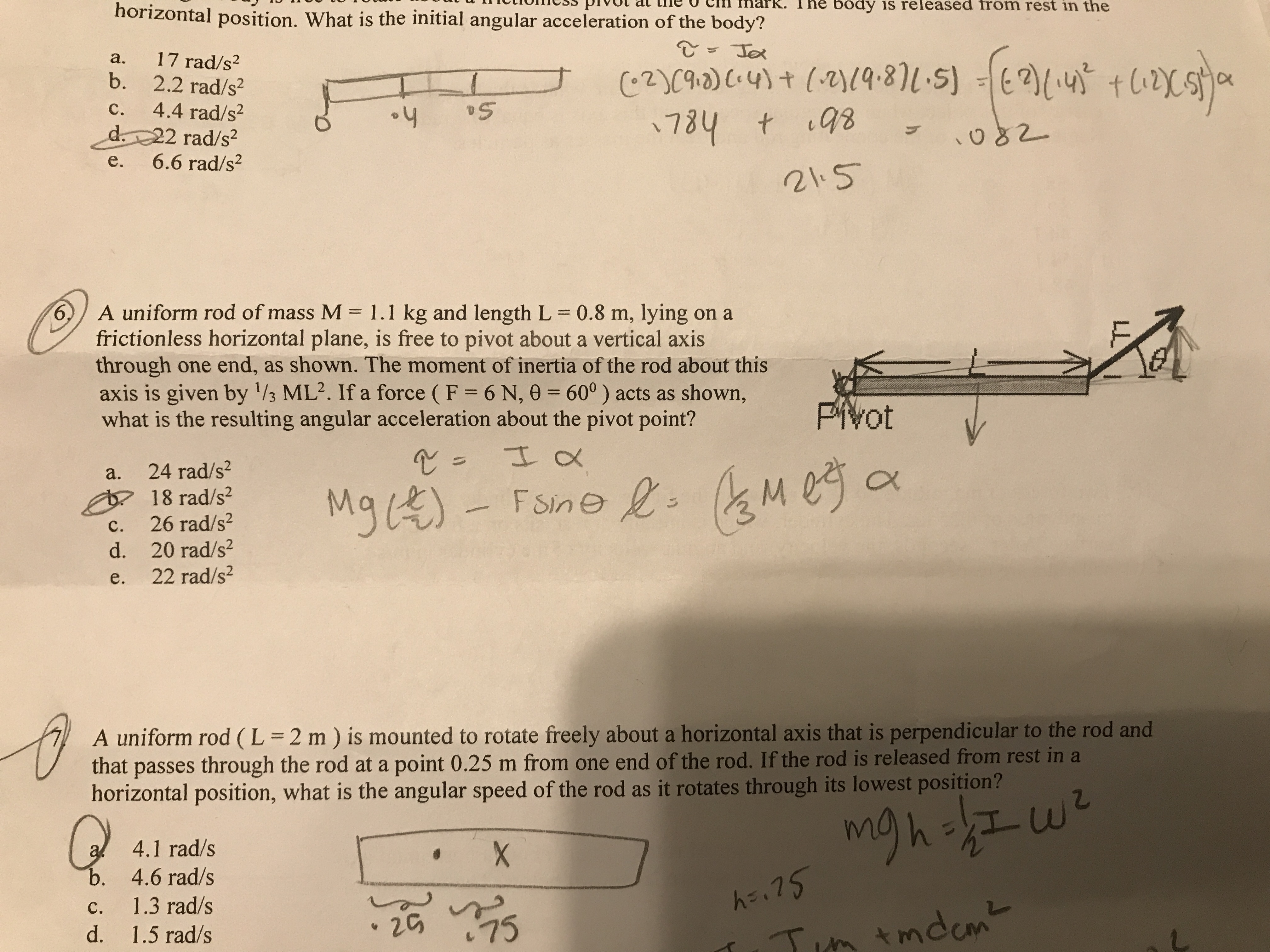 6. A uniform rod of mass M = 1.1 kg and length L = 0.8 m, lying on a frictionless horizontal plane, is free to pivot about a vertical axis through one end, as shown. The moment of inertia of the rod about this axis is given by 1/3 ML². If a force (F = 6 N, ? = 60°) acts as shown, what is the resulting angular acceleration about the pivot point?
a. 24 rad/s²
b. 18 rad/s²
c. 26 rad/s²
d. 20 rad/s²
e. 22 rad/s²

7. A uniform rod (L = 2 m) is mounted to rotate freely about a horizontal axis that is perpendicular to the rod and that passes through the rod at a point 0.25 m from one end of the rod. If the rod is released from rest in a horizontal position, what is the angular speed of the rod as it rotates through its lowest position?
a. 4.1 rad/s
b. 4.6 rad/s
c. 1.3 rad/s
d. 1.5 rad/s
