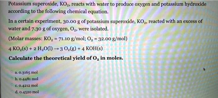 Potassium superoxide, KO2, reacts with water to produce oxygen and potassium hydroxide according to the following chemical equation.
In a certain experiment, 30.00 g of potassium superoxide, KO2, reacted with an excess of water and 7.30 g of oxygen, O2, were isolated.
(Molar masses: KO2 = 71.10 g/mol; O2 = 32.00 g/mol)
4 KO2(s) + 2 H2O(l) ? 3 O2(g) + 4 KOH(s)
Calculate the theoretical yield of O2 in moles.
a. 0.3165 mol
b. 0.4481 mol
c. 0.4212 mol
d. 0.4520 mol