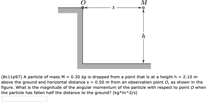 A particle of mass M = 0.30 kg is dropped from a point that is at a height h = 2.10 m above the ground and horizontal distance s = 0.50 m from an observation point O, as shown in the figure. What is the magnitude of the angular momentum of the particle with respect to point O when the particle has fallen half the distance to the ground? (kg*m^2/s)