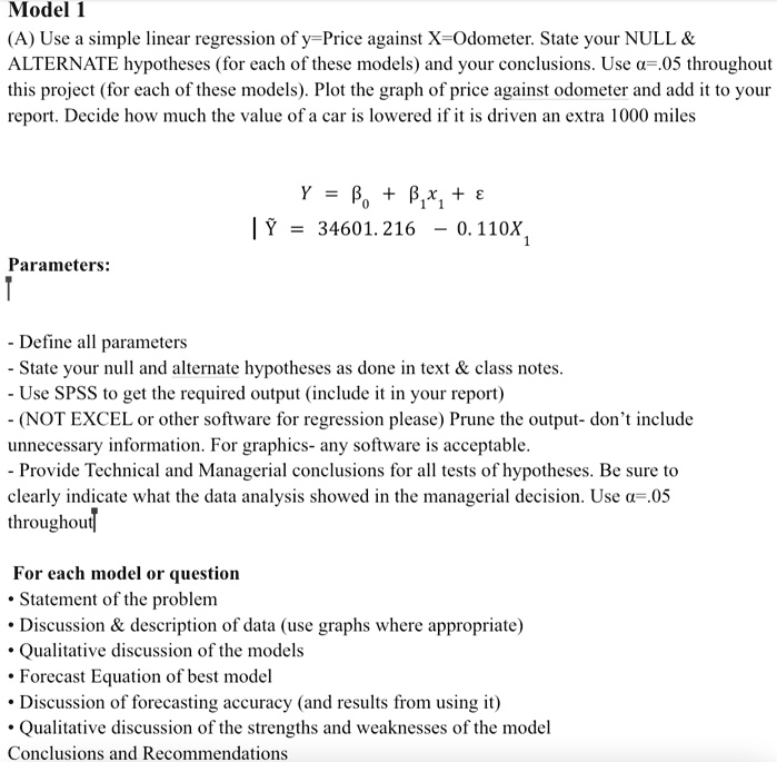 Model 1
(A) Use a simple linear regression of y=Price against X=Odometer. State your NULL    
ALTERNATE hypotheses (for each of these models) and your conclusions. Use a=.05 throughout
this project (for each of these models). Plot the graph of price against odometer and add it to your
report. Decide how much the value of a car is lowered if it is driven an extra 1000 miles
Y = β0 + β1x1 + ϵŶ = 34601.216 - 0.110X1
Parameters:
- Define all parameters
- State your null and alternate hypotheses as done in text     class notes.
- Use SPSS to get the required output (include it in your report)
(NOT EXCEL or other software for regression please) Prune the output- don't include
unnecessary information. For graphics- any software is acceptable.
- Provide Technical and Managerial conclusions for all tests of hypotheses. Be sure to
clearly indicate what the data analysis showed in the managerial decision. Use a=.05
throughout
For each model or question
• Statement of the problem
• Discussion     description of data (use graphs where appropriate)
• Qualitative discussion of the models
• Forecast Equation of best model
• Discussion of forecasting accuracy (and results from using it)
• Qualitative discussion of the strengths and weaknesses of the model
Conclusions and Recommendations