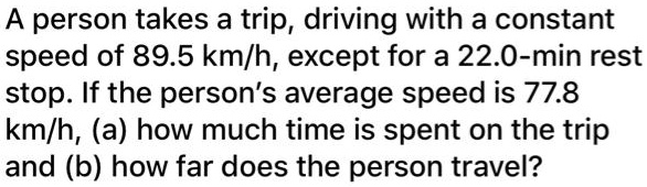 A person takes a trip, driving with a constant speed of 89.5 km/h, except for a 22.0-min rest stop. If the person's average speed is 77.8 km/h, (a) how much time is spent on the trip and (b) how far does the person travel?