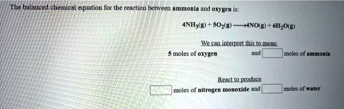 The balanced chemical equation for the reaction between ammonia and oxygen is:

4NH3(g) + 5O2(g) ? 4NO(g) + 6H2O(g)

We can interpret this to mean:
5 moles of oxygen and [ ] moles of ammonia

React to produce
[ ] moles of nitrogen monoxide and [ ] moles of water
