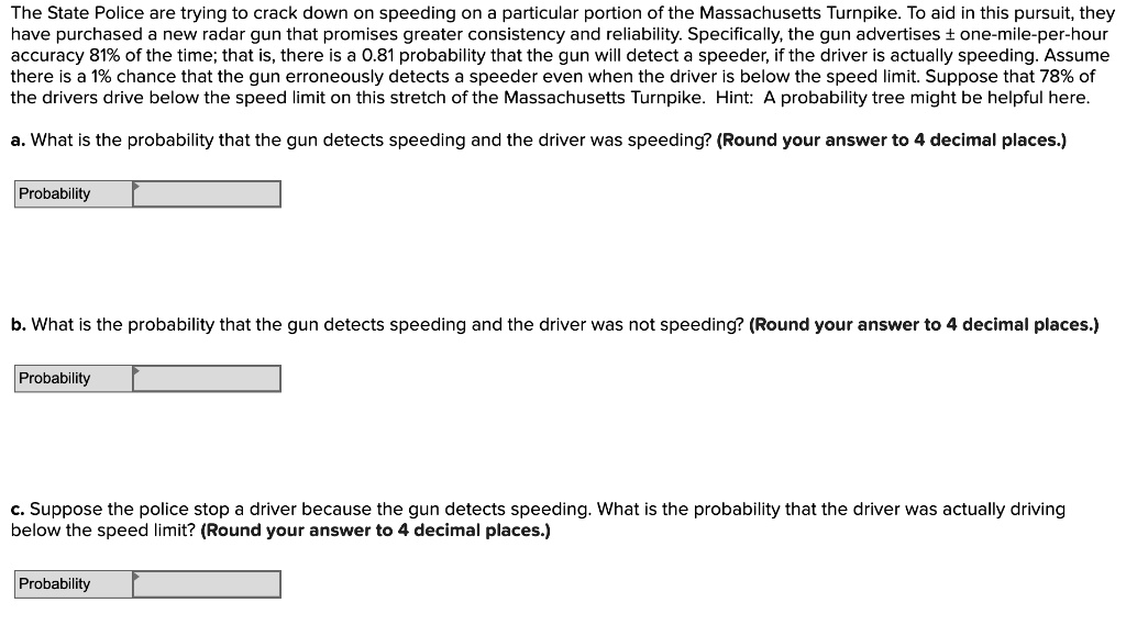 The State Police are trying to crack down on speeding on a particular portion of the Massachusetts Turnpike. To aid in this pursuit, they have purchased a new radar gun that promises greater consistency and reliability. Specifically, the gun advertises ± one-mile-per-hour accuracy 81% of the time; that is, there is a 0.81 probability that the gun will detect a speeder, if the driver is actually speeding. Assume there is a 1% chance that the gun erroneously detects a speeder even when the driver is below the speed limit. Suppose that 78% of the drivers drive below the speed limit on this stretch of the Massachusetts Turnpike. Hint: A probability tree might be helpful here.

a. What is the probability that the gun detects speeding and the driver was speeding? (Round your answer to 4 decimal places.)
Probability

b. What is the probability that the gun detects speeding and the driver was not speeding? (Round your answer to 4 decimal places.)
Probability

c. Suppose the police stop a driver because the gun detects speeding. What is the probability that the driver was actually driving below the speed limit? (Round your answer to 4 decimal places.)
Probability