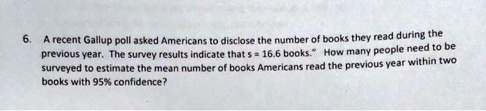 6. A recent Gallup poll asked Americans to disclose the number of books they read during the previous year. The survey results indicate that s = 16.6 books." How many people need to be surveyed to estimate the mean number of books Americans read the previous year within two books with 95% confidence?