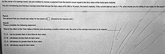 As the owner of a savings bond, you are entitled to receive a payment from the bond's issuer equal to the face value of the bond upon maturity
You are considering purchasing a savings bond that will pay the face value of 1,000 in 10 years, the bond's maturity if the current interest rate is 1.7%, what should you be willing to pay today for the bond?
Part A
The amount that you should pay today for the bond is
(Round to the nearest cent)
Part B
Please complete the following statement
"Due to the effect of the Time Value of Money and assuming a positive interest rate, the price of this savings bond prior to its maturity
A. can be greater than or less than its face value
B. will always be less than its face value
C. will always be greater than its face value
D. will always equal its face value