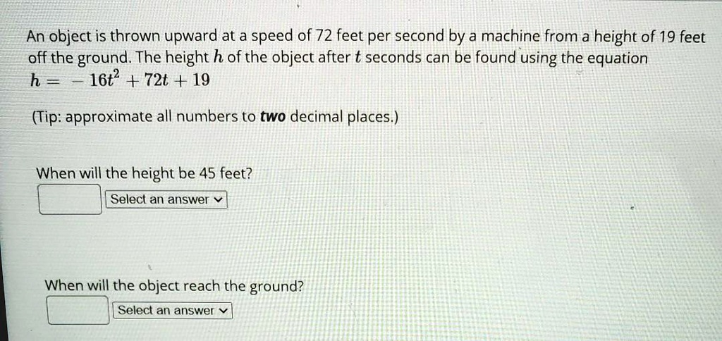 An object is thrown upward at a speed of 72 feet per second by a machine from a height of 19 feet off the ground. The height h of the object after t seconds can be found using the equation
h = -16t^2 + 72t + 19

(Tip: approximate all numbers to two decimal places.)

When will the height be 45 feet?

When will the object reach the ground?