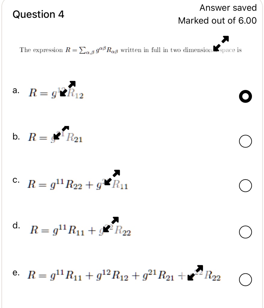 Question 4
Answer saved
Marked out of 6.00
The expression R = ∑α,β g^αβ Rαβ written in full in two dimensional space is
a. R = g^12 R12
b. R = g^21 R21
c. R = g^11 R22 + g^21 R11
d. R = g^11 R11 + g^22 R22
e. R = g^11 R11 + g^12 R12 + g^21 R21 + g^22 R22