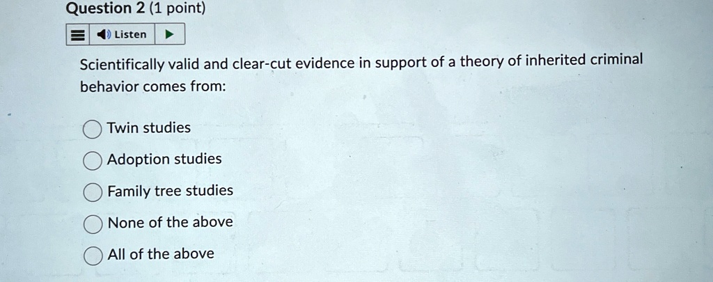 Question 2 (1 point)
Listen
Scientifically valid and clear-cut evidence in support of a theory of inherited criminal
behavior comes from:
Twin studies
Adoption studies
Family tree studies
None of the above
All of the above