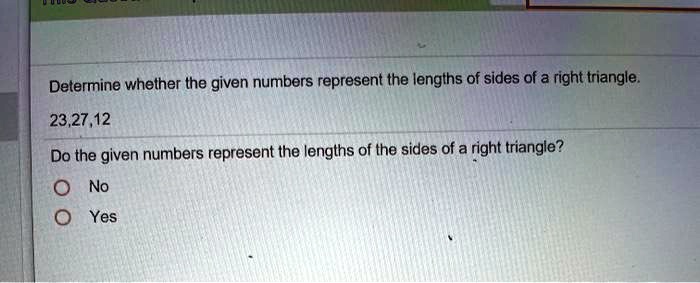 Determine whether the given numbers represent the lengths of sides of a right triangle.
23,27,12
Do the given numbers represent the lengths of the sides of a right triangle?
O No
O Yes