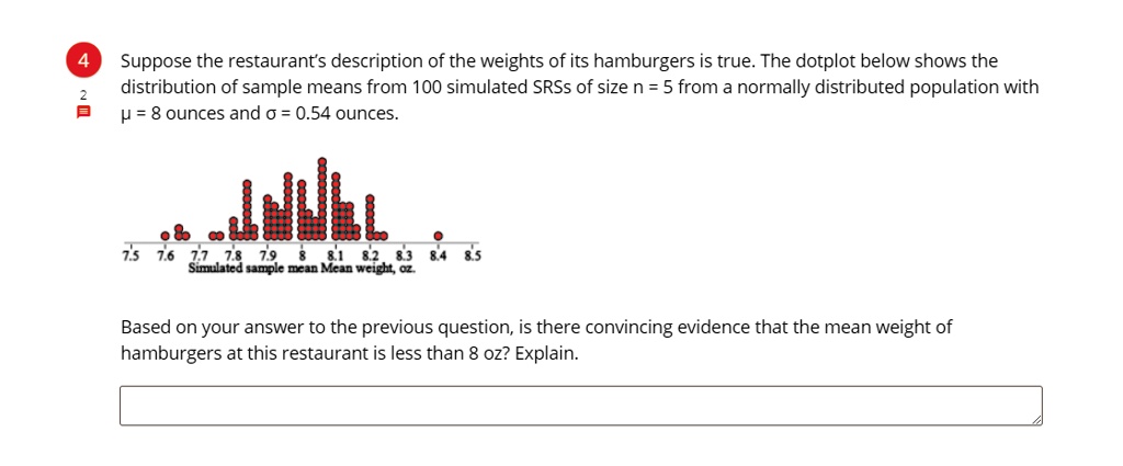 Suppose the restaurant's description of the weights of its hamburgers is true. The dotplot below shows the distribution of sample means from 100 simulated SRSs of size n = 5 from a normally distributed population with µ = 8 ounces and ? = 0.54 ounces.

Based on your answer to the previous question, is there convincing evidence that the mean weight of hamburgers at this restaurant is less than 8 oz? Explain.