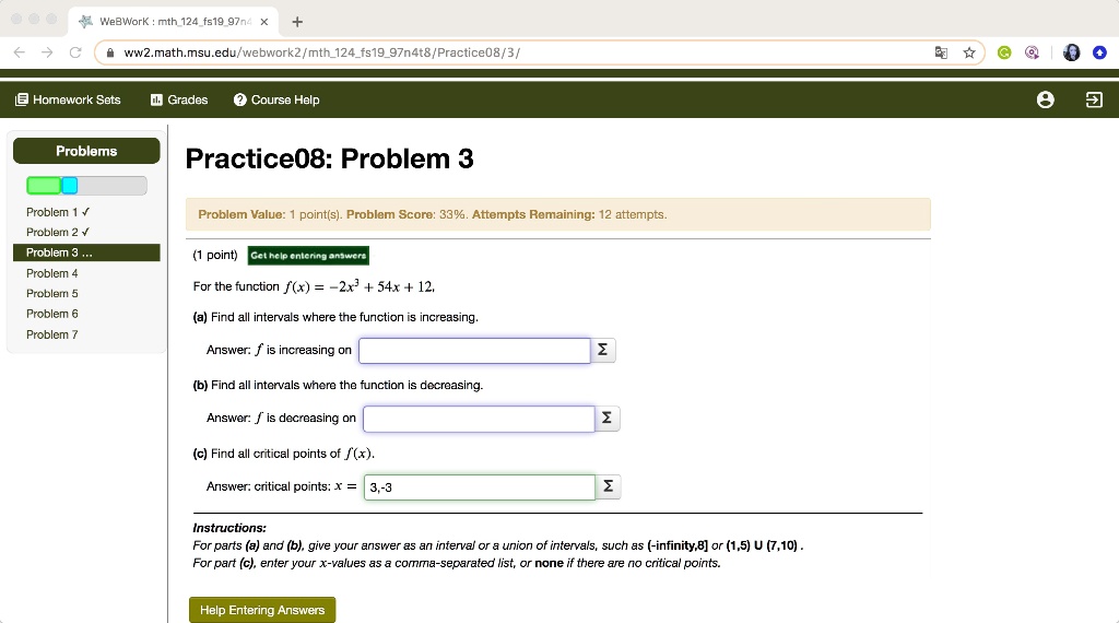 Practice08: Problem 3
For the function f(x) = -2x^3 + 54x + 12,
(a) Find all intervals where the function is increasing.
Answer: f is increasing on
(b) Find all intervals where the function is decreasing.
Answer: f is decreasing on
(c) Find all critical points of f(x).
Answer: critical points: x = 3,-3
Instructions:
For parts (a) and (b), give your answer as an interval or a union of intervals, such as (-infinity,8] or (1,5) U (7,10).
For part (c), enter your x-values as a comma-separated list, or none if there are no critical points.