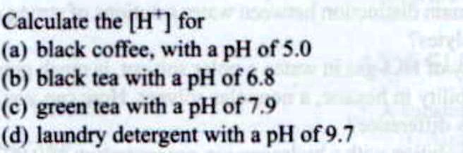 Calculate the [H+] for
(a) black coffee, with a pH of 5.0
(b) black tea with a pH of 6.8
(c) green tea with a pH of 7.9
(d) laundry detergent with a pH of 9.7