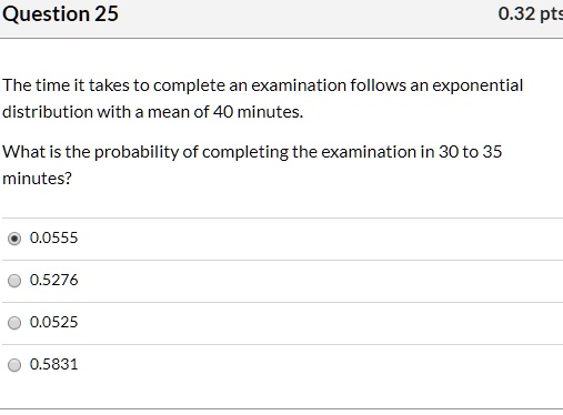 The time it takes to complete an examination follows an exponential distribution with a mean of 40 minutes.

What is the probability of completing the examination in 30 to 35 minutes?

0.0555
0.5276
0.0525
0.5831