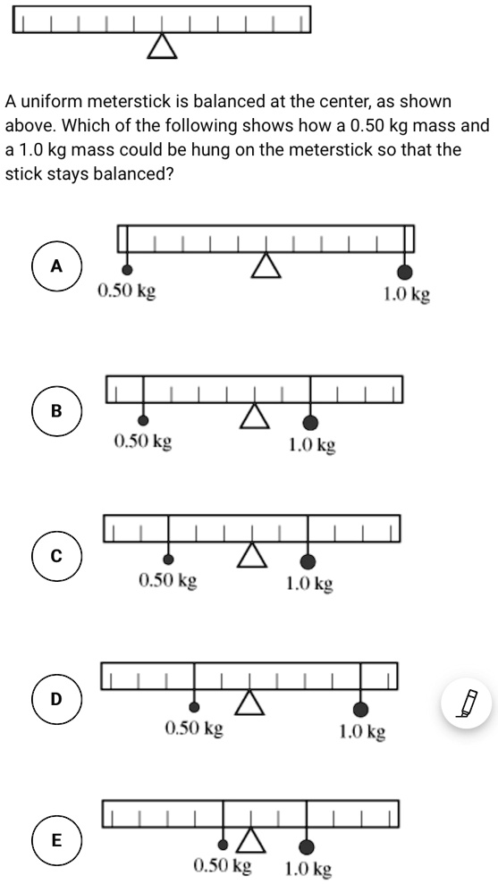 A uniform meterstick is balanced at the center, as shown above. Which of the following shows how a 0.50 kg mass and a 1.0 kg mass could be hung on the meterstick so that the stick stays balanced?

A
0.50 kg 1.0 kg

B
0.50 kg 1.0 kg

C
0.50 kg 1.0 kg

D
0.50 kg 1.0 kg

E
0.50 kg 1.0 kg