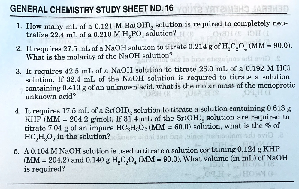 GENERAL CHEMISTRY STUDY SHEET NO. 16

1. How many mL of a 0.121 M Ba(OH)2 solution is required to completely neutralize 22.4 mL of a 0.210 M H3PO4 solution?

2. It requires 27.5 mL of a NaOH solution to titrate 0.214 g of H2C2O4 (MM = 90.0). What is the molarity of the NaOH solution?

3. It requires 42.5 mL of a NaOH solution to titrate 25.0 mL of a 0.192 M HCl solution. If 32.4 mL of the NaOH solution is required to titrate a solution containing 0.410 g of an unknown acid, what is the molar mass of the monoprotic unknown acid?

4. It requires 17.5 mL of a Sr(OH)2 solution to titrate a solution containing 0.613 g KHP (MM = 204.2 g/mol). If 31.4 mL of the Sr(OH)2 solution are required to titrate 7.04 g of an impure HC2H3O2 (MM = 60.0) solution, what is the % of HC2H3O2 in the solution?

5. A 0.104 M NaOH solution is used to titrate a solution containing 0.124 g KHP (MM = 204.2) and 0.140 g H2C2O4 (MM = 90.0). What volume (in mL) of NaOH is required?