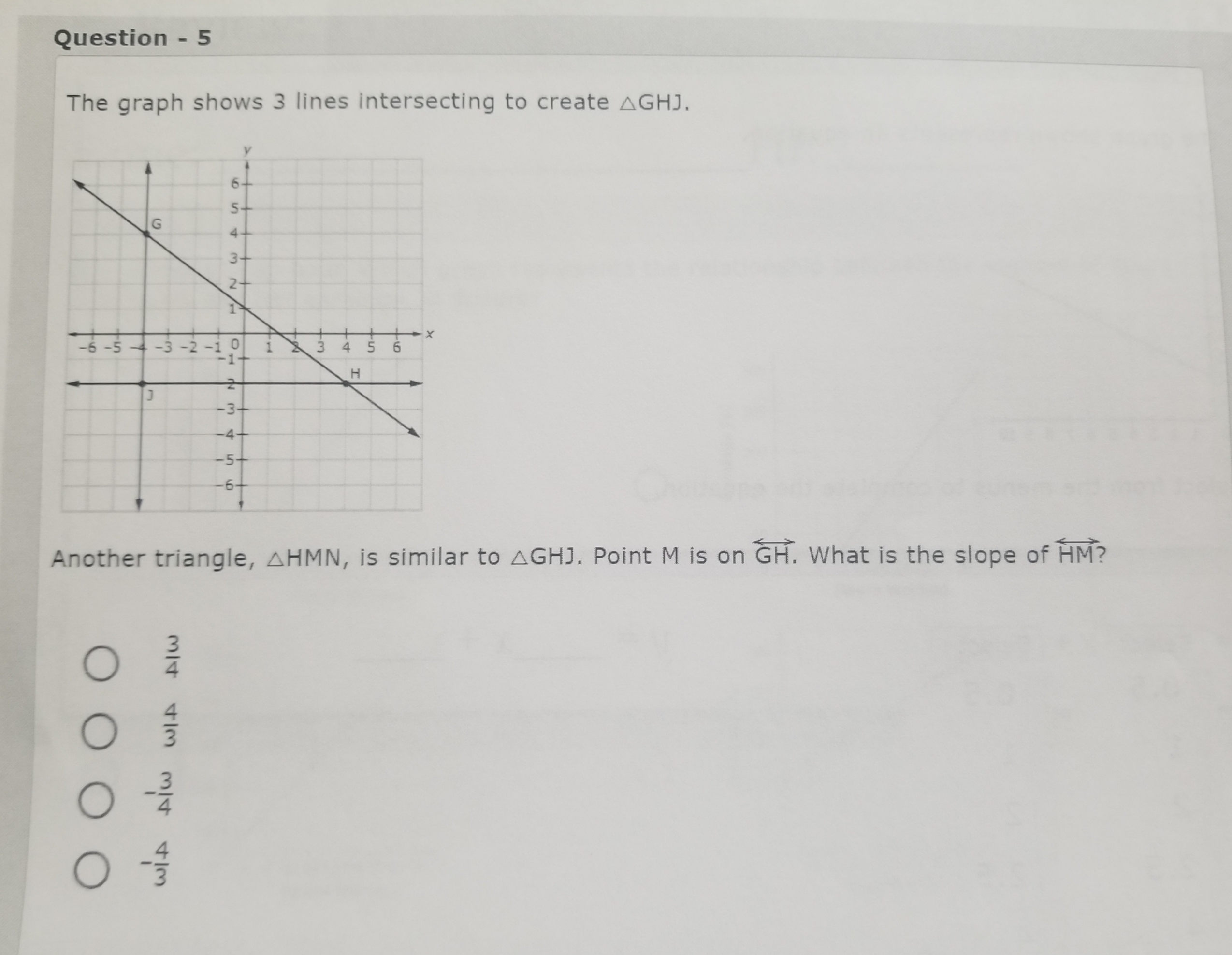Question - 5

The graph shows 3 lines intersecting to create ?GHJ.

Another triangle, ?HMN, is similar to ?GHJ. Point M is on ?? GH. What is the slope of ?? HM?

3/4
4/3
-3/4
-4/3