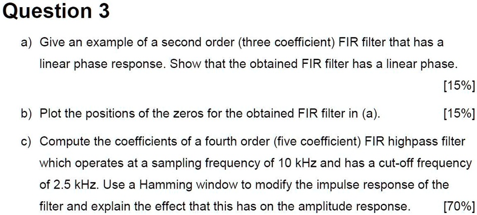 Question 3
a) Give an example of a second order (three coefficient) FIR filter that has a linear phase response. Show that the obtained FIR filter has a linear phase. [15%]
b) Plot the positions of the zeros for the obtained FIR filter in (a). [15%]
c) Compute the coefficients of a fourth order (five coefficient) FIR highpass filter which operates at a sampling frequency of 10 kHz and has a cut-off frequency of 2.5 kHz. Use a Hamming window to modify the impulse response of the filter and explain the effect that this has on the amplitude response. [70%]