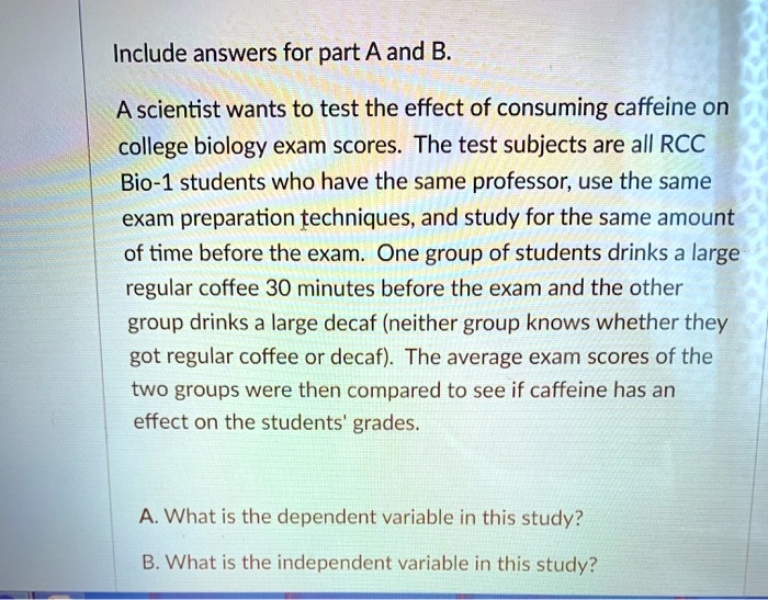 Include answers for part A and B.
A scientist wants to test the effect of consuming caffeine on
college biology exam scores. The test subjects are all RCC
Bio-1 students who have the same professor, use the same
exam preparation techniques, and study for the same amount
of time before the exam. One group of students drinks a large
regular coffee 30 minutes before the exam and the other
group drinks a large decaf (neither group knows whether they
got regular coffee or decaf). The average exam scores of the
two groups were then compared to see if caffeine has an
effect on the students' grades.
A. What is the dependent variable in this study?
B. What is the independent variable in this study?