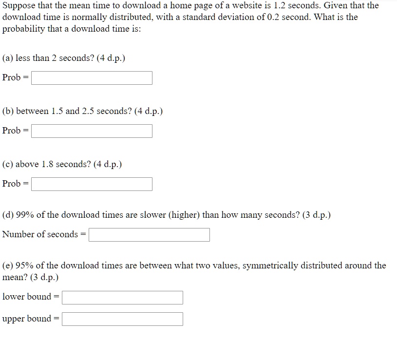 Suppose that the mean time to download a home page of a website is 1.2 seconds. Given that the download time is normally distributed, with a standard deviation of 0.2 second. What is the probability that a download time is:

(a) less than 2 seconds? (4 d.p.)
Prob =

(b) between 1.5 and 2.5 seconds? (4 d.p.)
Prob =

(c) above 1.8 seconds? (4 d.p.)
Prob =

(d) 99% of the download times are slower (higher) than how many seconds? (3 d.p.)
Number of seconds =

(e) 95% of the download times are between what two values, symmetrically distributed around the mean? (3 d.p.)
lower bound =
upper bound =