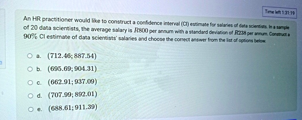 An HR practitioner would like to construct a confidence interval (CI) estimate for salaries of data scientists. In a sample of 20 data scientists, the average salary is R800 per annum with a standard deviation of R238 per annum. Construct a 90% CI estimate of data scientists' salaries and choose the correct answer from the list of options below.
a. (712.46; 887.54)
b. (695.69; 904.31)
c. (662.91; 937.09)
d. (707.99; 892.01)
e. (688.61; 911.39)