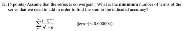 Assume that the series is convergent. What is the minimum number of terms of the series that we need to add in order to find the sum to the indicated accuracy?

?n=1^? (-1)^n+1 / (n^6 + n)    (|error| < 0.000004)