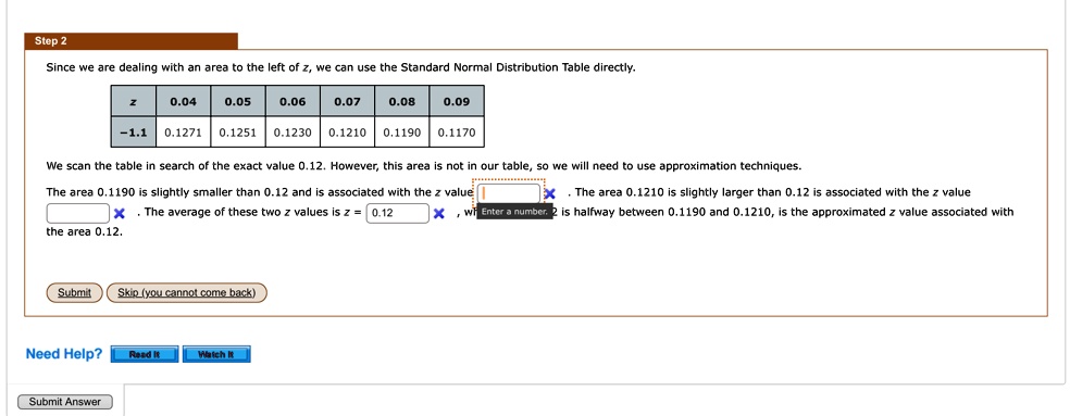 Step 2
Since we are dealing with an area to the left of z, we can use the Standard Normal Distribution Table directly.

z     0.04     0.05     0.06     0.07     0.08     0.09 

-1.1     0.1271     0.1251     0.1230     0.1210     0.1190     0.1170 


We scan the table in search of the exact value 0.12. However, this area is not in our table, so we will need to use approximation techniques.
The area 0.1190 is slightly smaller than 0.12 and is associated with the z value . The area 0.1210 is slightly larger than 0.12 is associated with the z value . The average of these two z values is z = 0.12, which is halfway between 0.1190 and 0.1210, is the approximated z value associated with the area 0.12.