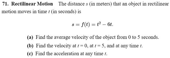 71. Rectilinear Motion The distance s (in meters) that an object in rectilinear motion moves in time t (in seconds) is
s = f(t) = t^2 - 6t.
(a) Find the average velocity of the object from 0 to 5 seconds.
(b) Find the velocity at t = 0, at t = 5, and at any time t.
(c) Find the acceleration at any time t.