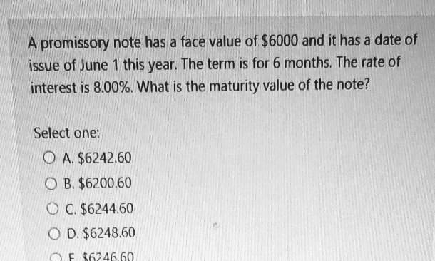 A promissory note has a face value of 6000 and it has a date of issue of June 1 this year. The term is for 6 months. The rate of interest is 8.00%. What is the maturity value of the note?

Select one:
A.6242.60
B. 6200.60
C.6244.60
D. 6248.60
E.6246.60