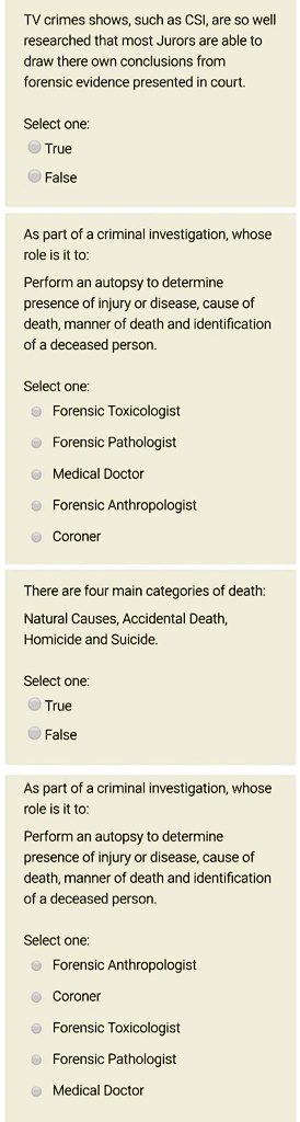 TV crimes shows, such as CSI, are so well researched that most Jurors are able to draw there own conclusions from forensic evidence presented in court.
Select one:
True
False
As part of a criminal investigation, whose role is it to:
Perform an autopsy to determine presence of injury or disease, cause of death, manner of death and identification of a deceased person.
Select one:
Forensic Toxicologist
Forensic Pathologist
Medical Doctor
Forensic Anthropologist
Coroner
There are four main categories of death:
Natural Causes, Accidental Death, Homicide and Suicide.
Select one:
True
False
As part of a criminal investigation, whose role is it to:
Perform an autopsy to determine presence of injury or disease, cause of death, manner of death and identification of a deceased person.
Select one:
Forensic Anthropologist
Coroner
Forensic Toxicologist
Forensic Pathologist
Medical Doctor