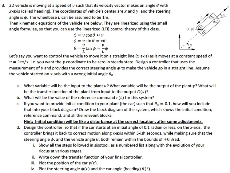 3. 2D vehicle is moving at a speed of v such that its velocity vector makes an angle ? with x-axis (called heading). The coordinates of vehicle's center are x and y, and the steering angle is ?. The wheelbase L can be assumed to be 1m. Then kinematic equations of the vehicle are below. They are linearized using the small angle formulae, so that you can use the linearized (LTI) control theory of this class. x? = v cos ? ? v y? = v sin ? ? v? ?? = v/L tan ? ? v/L ? Let's say you want to control the vehicle to move it on a straight line (x axis) as it moves at a constant speed of v = 1m/s. I.e. you want the y coordinate to be zero in steady state. Design a controller that uses the measurement of y and provides the correct steering angle ? to make the vehicle go in a straight line. Assume the vehicle started on x axis with a wrong initial angle ??. a. What variable will be the input to the plant u? What variable will be the output of the plant y? What will be the transfer function of the plant from input to the output G(s)? b. What will be the value of the reference command r(t) for this system? c. If you want to provide initial condition to your plant (the car) such that ?? = 0.1, how will you include that into your block diagram? Draw the block diagram of the system, which shows the initial condition, reference command, and all the relevant blocks. Hint: Initial condition will be like a disturbance at the correct location, after some adjustments. d. Design the controller, so that if the car starts at an initial angle of 0.1 radian or less, on the x-axis, the controller brings it back to correct motion along x-axis within 5-ish seconds, while making sure that the steering angle ?, and the vehicle angle ?, both remain within the bounds of ±0.3rad. i. Show all the steps followed in sisotool, as a numbered list along with the evolution of your rlocus at various stages. ii. Write down the transfer function of your final controller. iii. Plot the position of the car y(t). iv. Plot the steering angle ?(t) and the car angle (heading) ?(t).