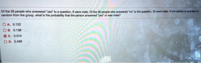 Of the 58 people who answered "yes" to a question, 8 were male. Of the 90 people who answered "no" to the question, 10 were male. If one person is selected at random from the group, what is the probability that the person answered "yes" or was male?

A. 0.122
B. 0.138
C. 0.514
D. 0.459