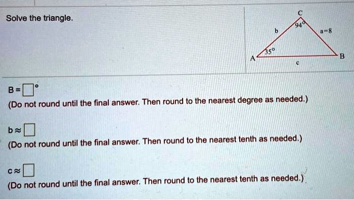 Solve the triangle. C 94° b a = 8 35° A B c B = ??° (Do not round until the final answer. Then round to the nearest degree as needed.) b ? ?? (Do not round until the final answer. Then round to the nearest tenth as needed.) c ? ?? (Do not round until the final answer. Then round to the nearest tenth as needed.)